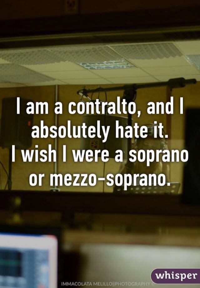 I am a contralto, and I absolutely hate it.
I wish I were a soprano or mezzo-soprano. 