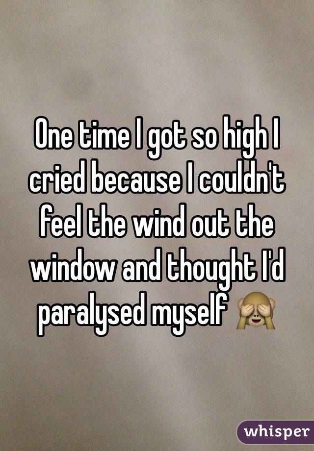 One time I got so high I cried because I couldn't feel the wind out the window and thought I'd paralysed myself 🙈