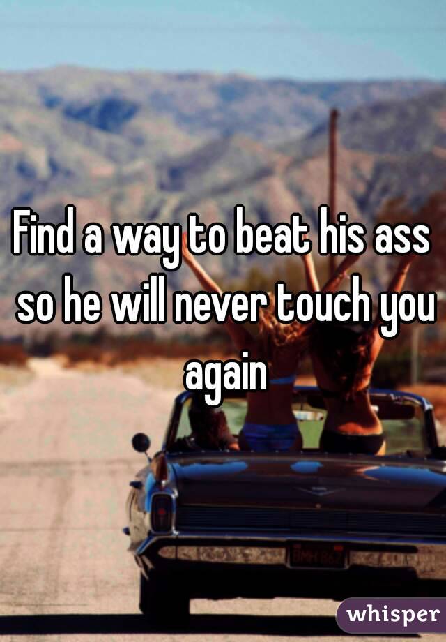 Find a way to beat his ass so he will never touch you again