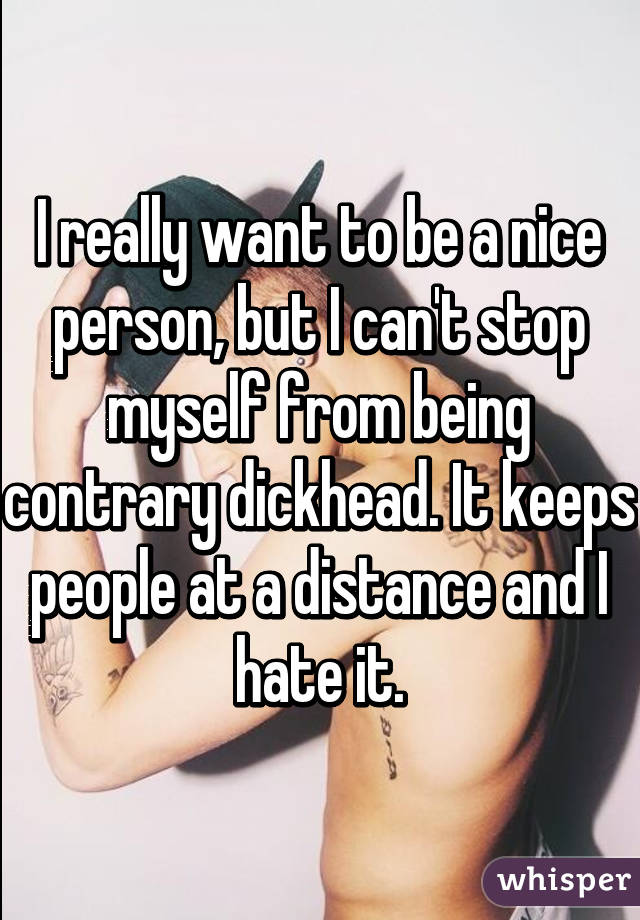 I really want to be a nice person, but I can't stop myself from being contrary dickhead. It keeps people at a distance and I hate it.