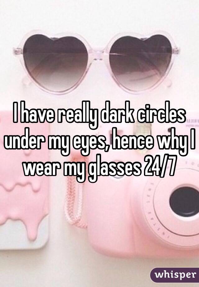 I have really dark circles under my eyes, hence why I wear my glasses 24/7