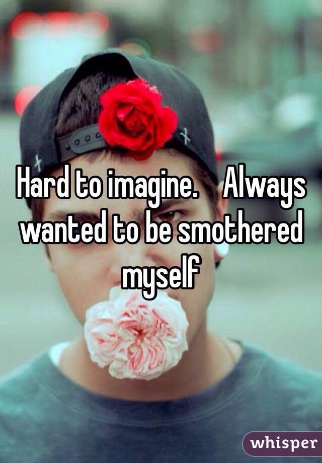 Hard to imagine.    Always wanted to be smothered myself
