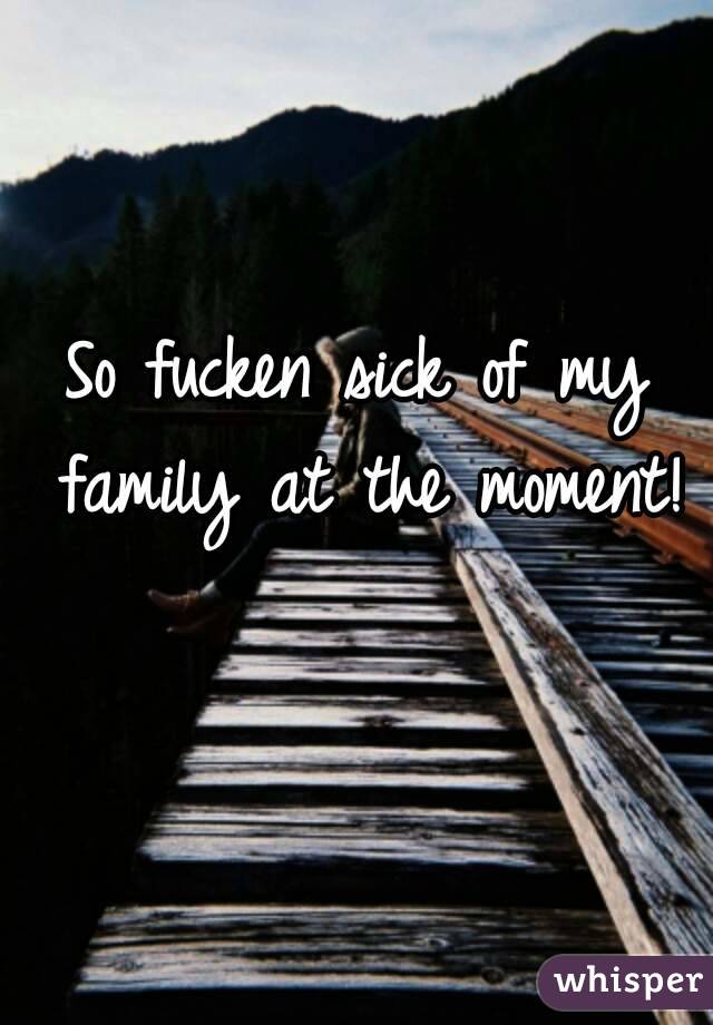 So fucken sick of my family at the moment! 