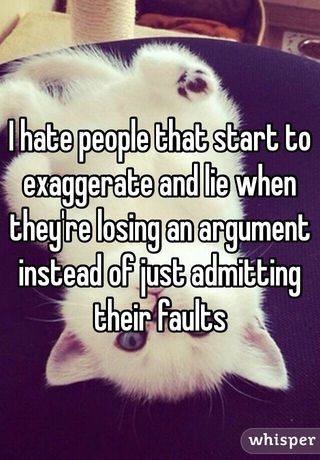 I hate people that start to exaggerate and lie when they're losing an argument instead of just admitting their faults