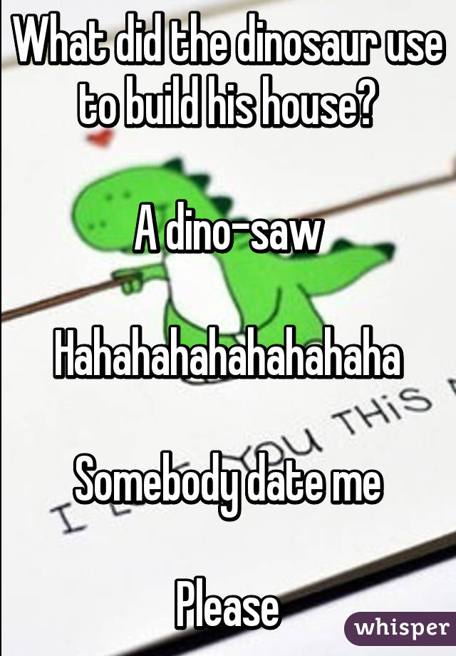 What did the dinosaur use to build his house?

A dino-saw

Hahahahahahahahaha

Somebody date me

Please