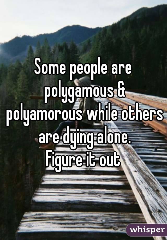 Some people are polygamous & polyamorous while others are dying alone.
Figure it out