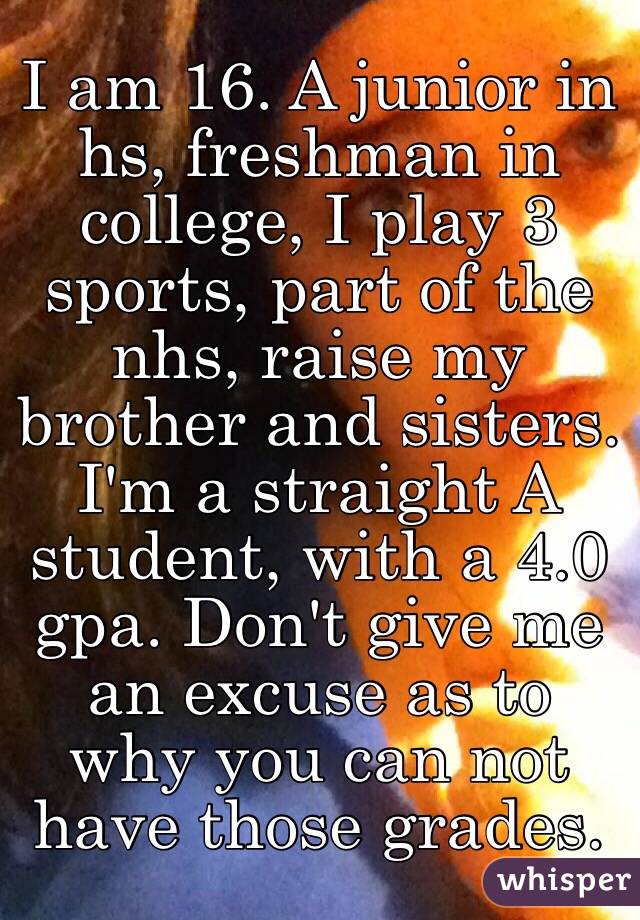 I am 16. A junior in hs, freshman in college, I play 3 sports, part of the nhs, raise my brother and sisters.
I'm a straight A student, with a 4.0 gpa. Don't give me an excuse as to why you can not have those grades. 