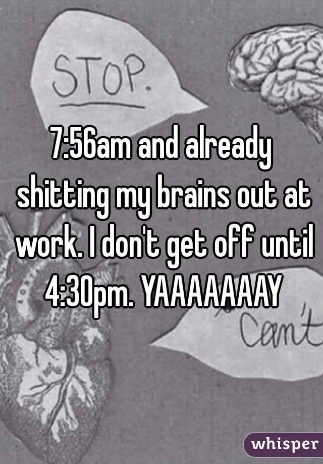 7:56am and already shitting my brains out at work. I don't get off until 4:30pm. YAAAAAAAY