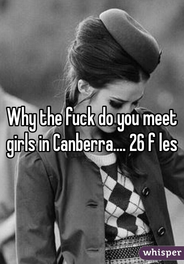 Why the fuck do you meet girls in Canberra.... 26 f les