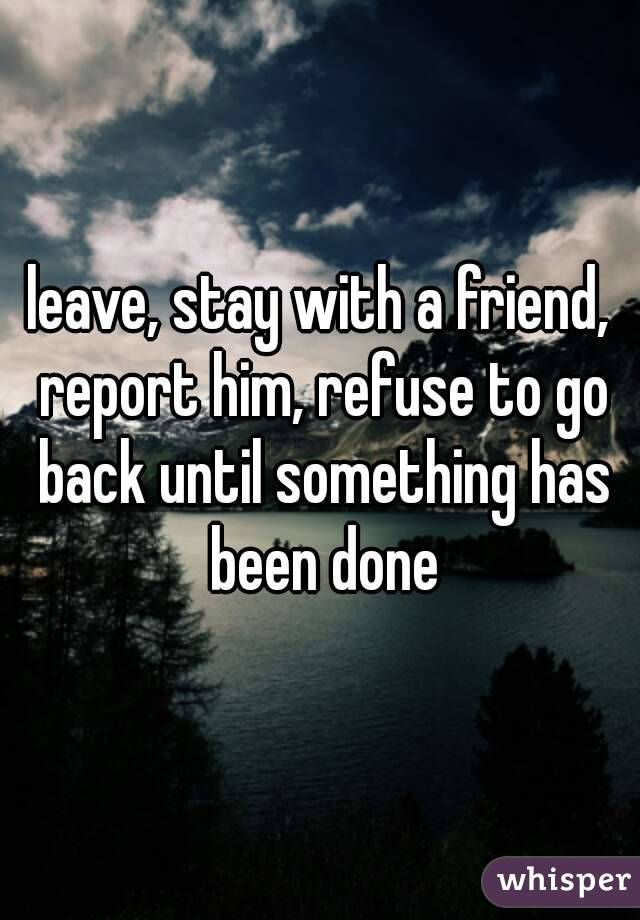 leave, stay with a friend, report him, refuse to go back until something has been done