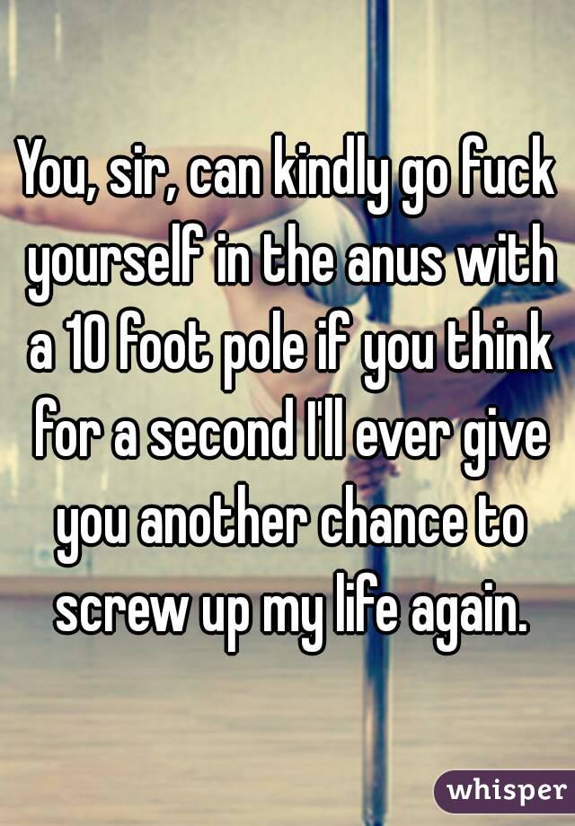 You, sir, can kindly go fuck yourself in the anus with a 10 foot pole if you think for a second I'll ever give you another chance to screw up my life again.