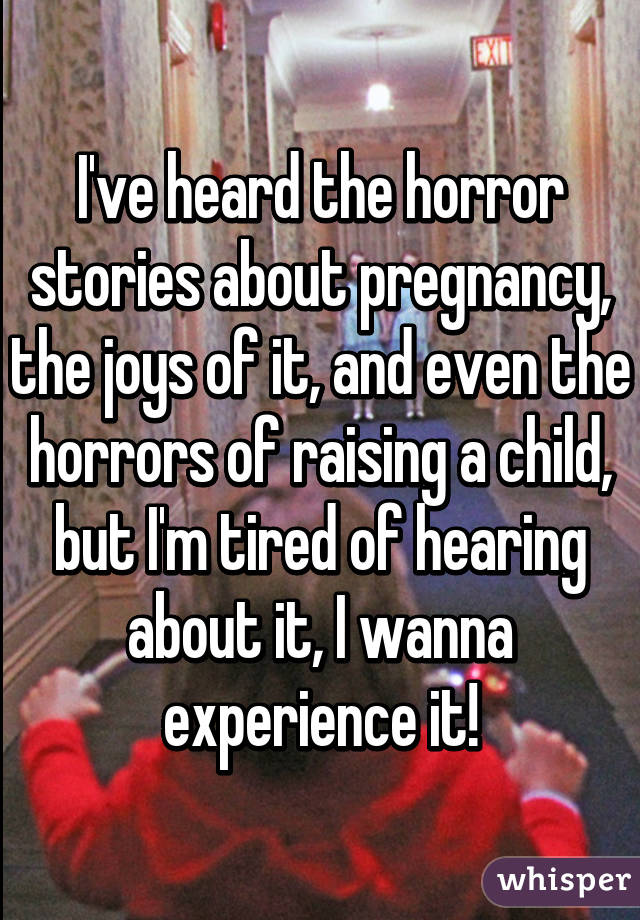 I've heard the horror stories about pregnancy, the joys of it, and even the horrors of raising a child, but I'm tired of hearing about it, I wanna experience it!