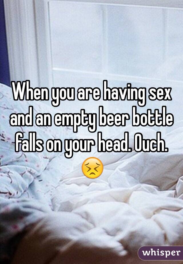 When you are having sex and an empty beer bottle falls on your head. Ouch. 😣