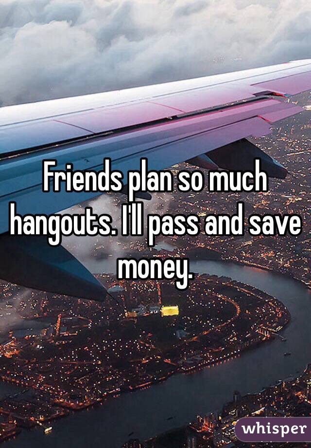 Friends plan so much hangouts. I'll pass and save money. 