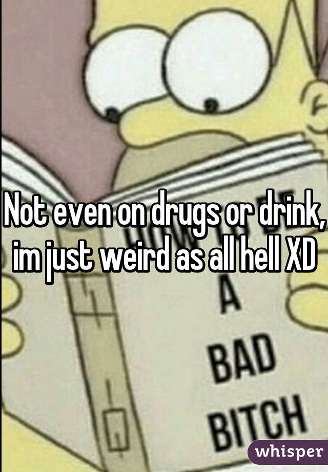 Not even on drugs or drink, im just weird as all hell XD