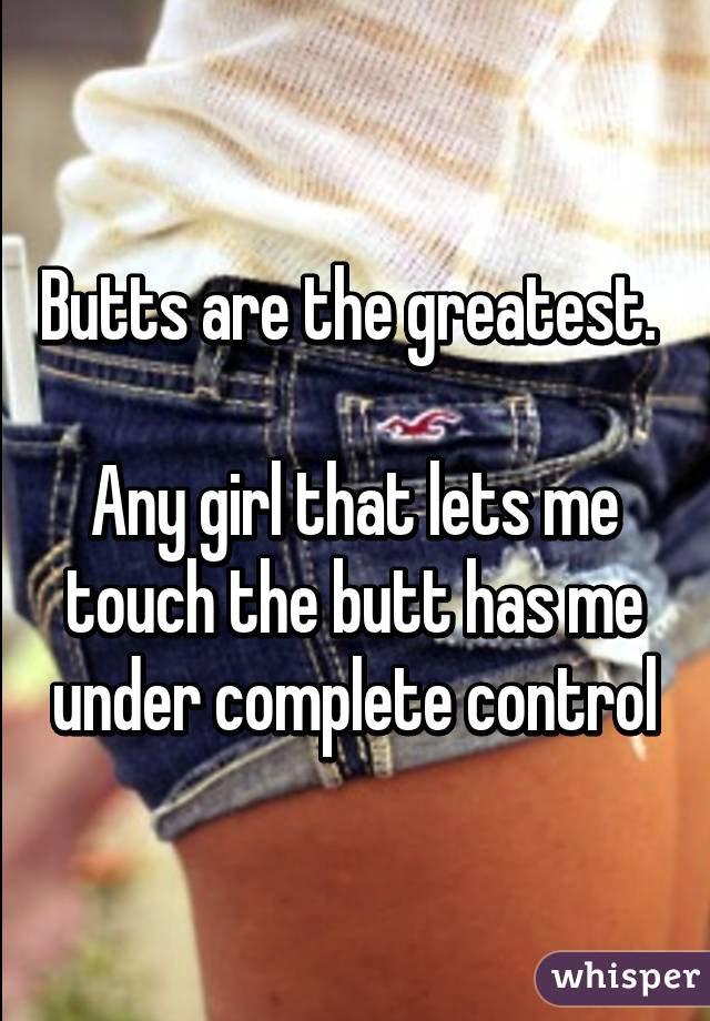 Butts are the greatest. 

Any girl that lets me touch the butt has me under complete control