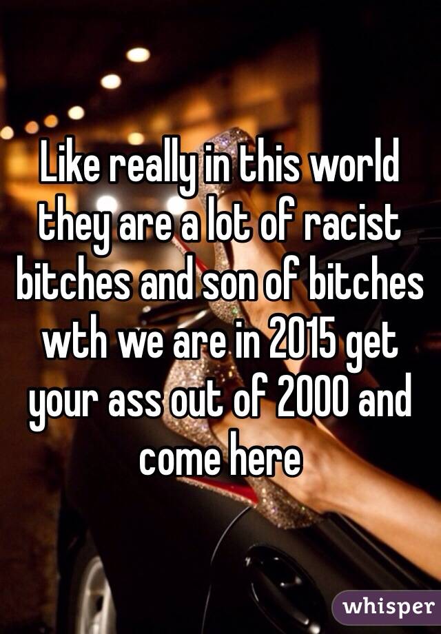 Like really in this world they are a lot of racist bitches and son of bitches wth we are in 2015 get your ass out of 2000 and come here 