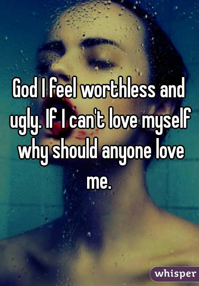 God I feel worthless and ugly. If I can't love myself why should anyone love me. 