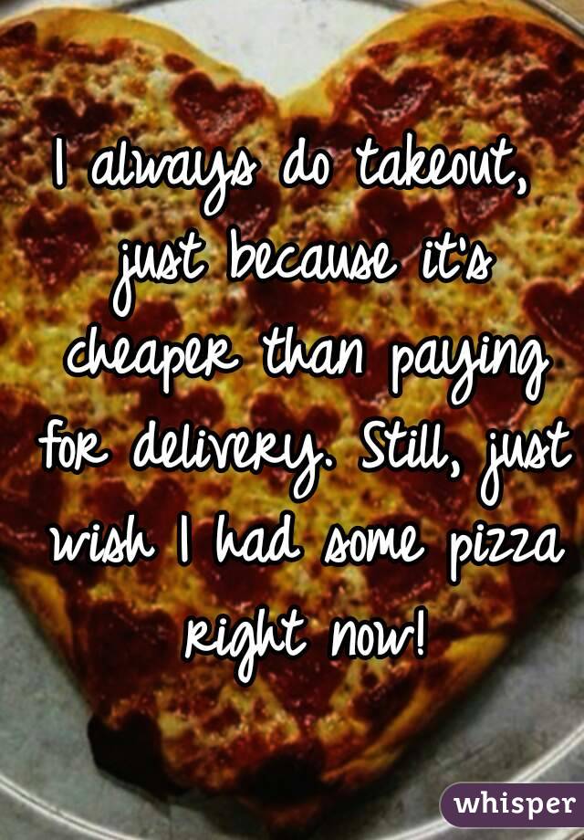 I always do takeout, just because it's cheaper than paying for delivery. Still, just wish I had some pizza right now!