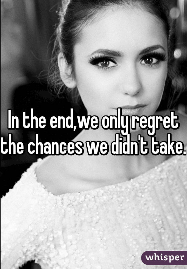 In the end,we only regret the chances we didn't take.