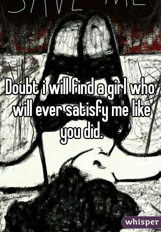 Doubt i will find a girl who will ever satisfy me like you did.