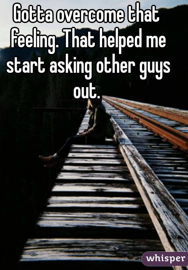 Gotta overcome that feeling. That helped me start asking other guys out. 