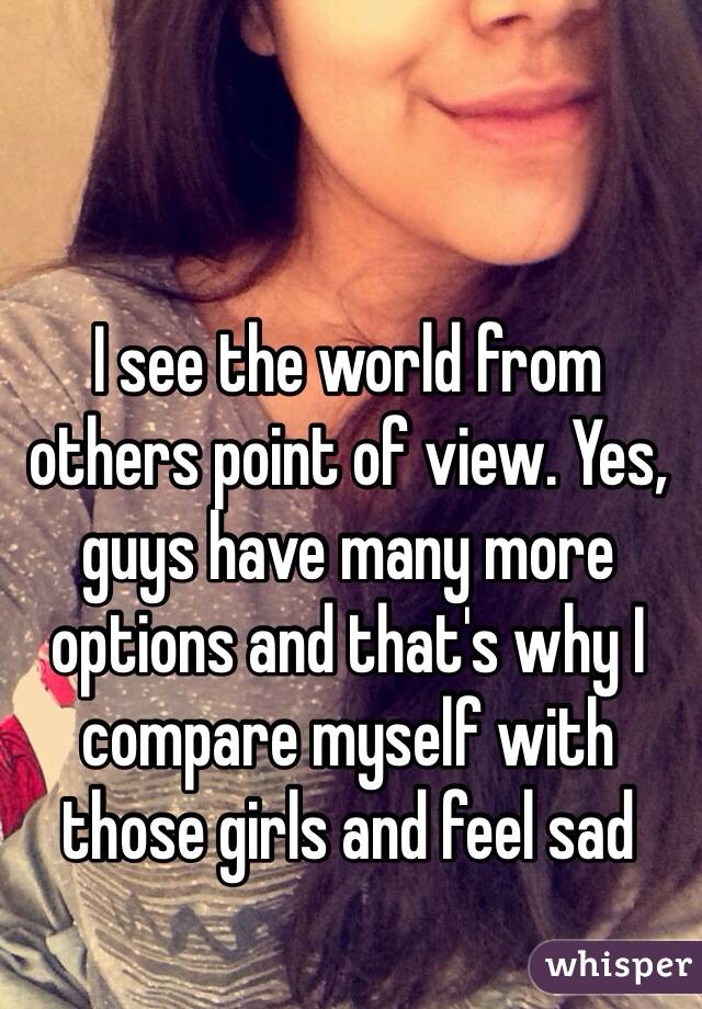 I see the world from others point of view. Yes, guys have many more options and that's why I compare myself with those girls and feel sad 