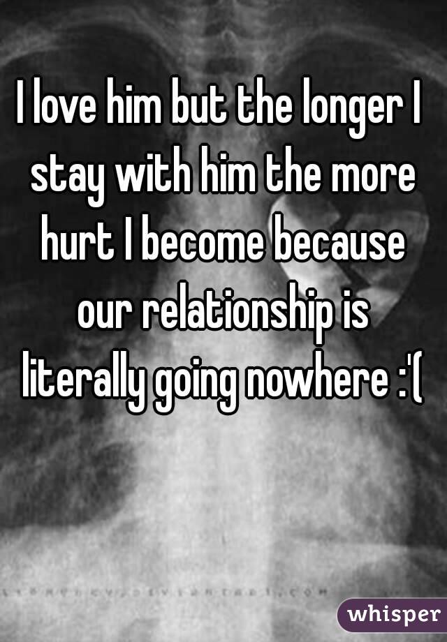 I love him but the longer I stay with him the more hurt I become because our relationship is literally going nowhere :'(