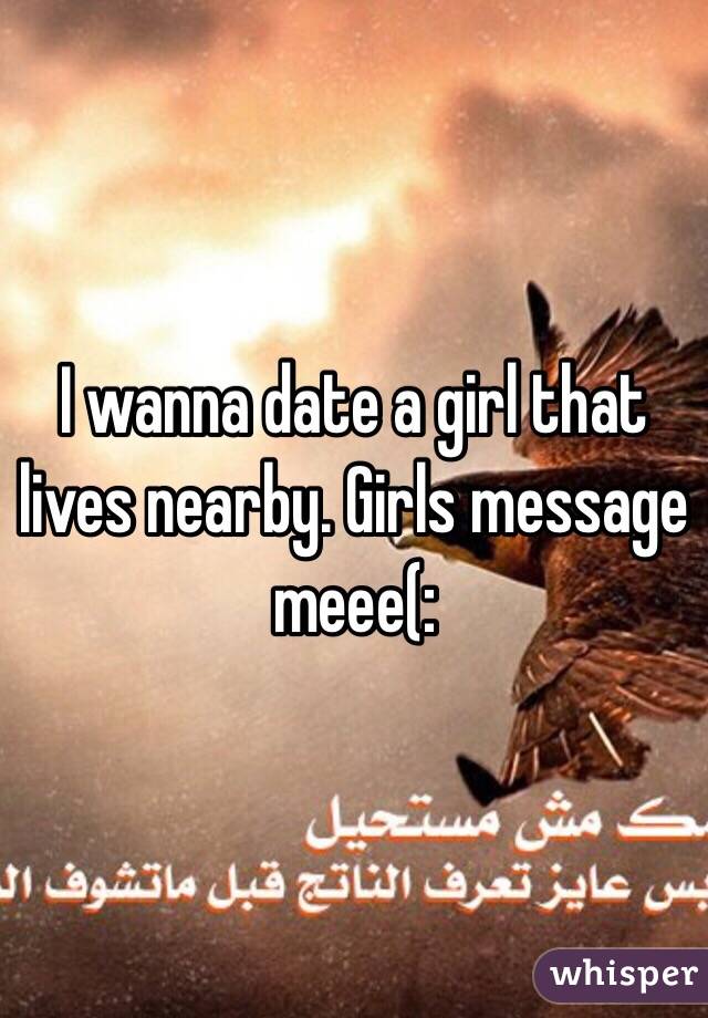 I wanna date a girl that lives nearby. Girls message meee(: