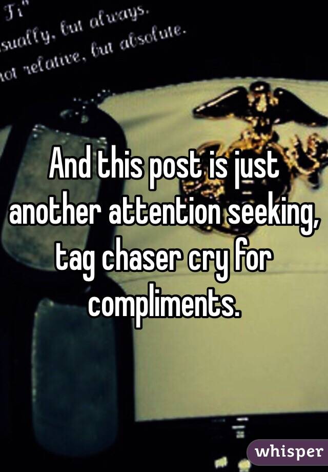 And this post is just another attention seeking, tag chaser cry for compliments. 