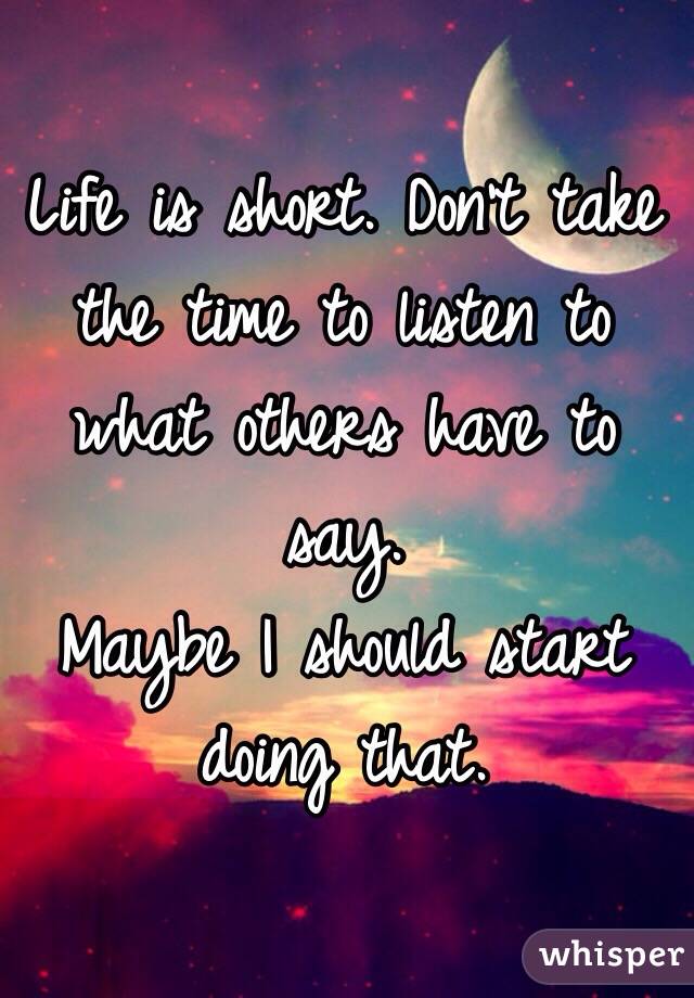 Life is short. Don't take the time to listen to what others have to say. 
Maybe I should start doing that.