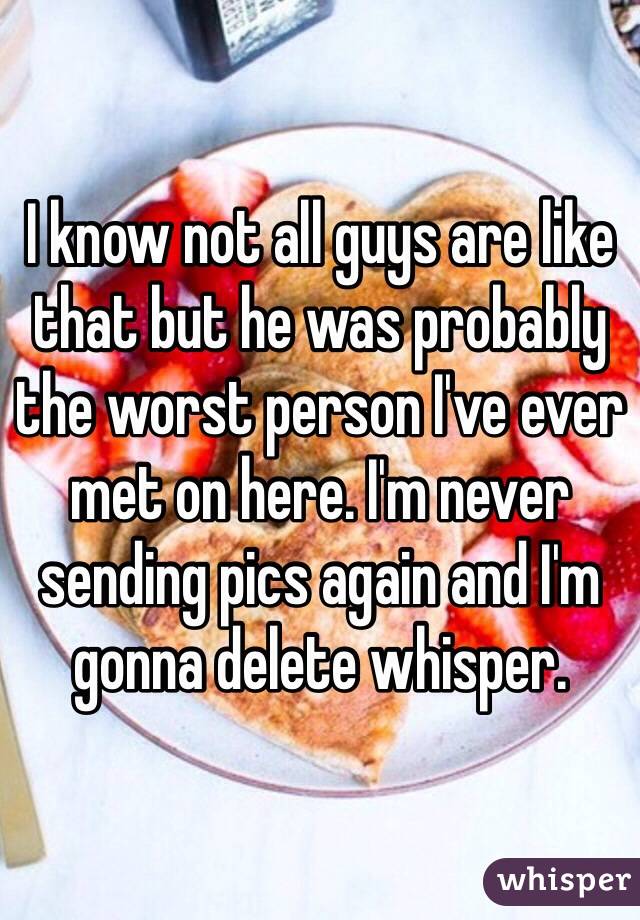 I know not all guys are like that but he was probably the worst person I've ever met on here. I'm never sending pics again and I'm gonna delete whisper.