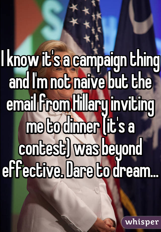 I know it's a campaign thing and I'm not naive but the email from Hillary inviting me to dinner (it's a contest) was beyond effective. Dare to dream...