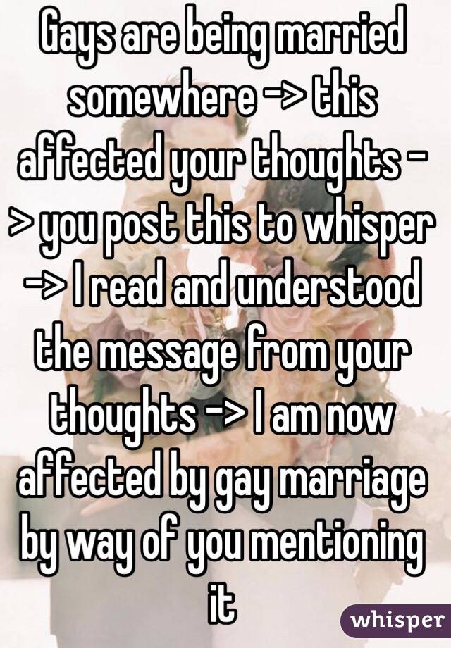 Gays are being married somewhere -> this affected your thoughts -> you post this to whisper -> I read and understood the message from your thoughts -> I am now affected by gay marriage by way of you mentioning it