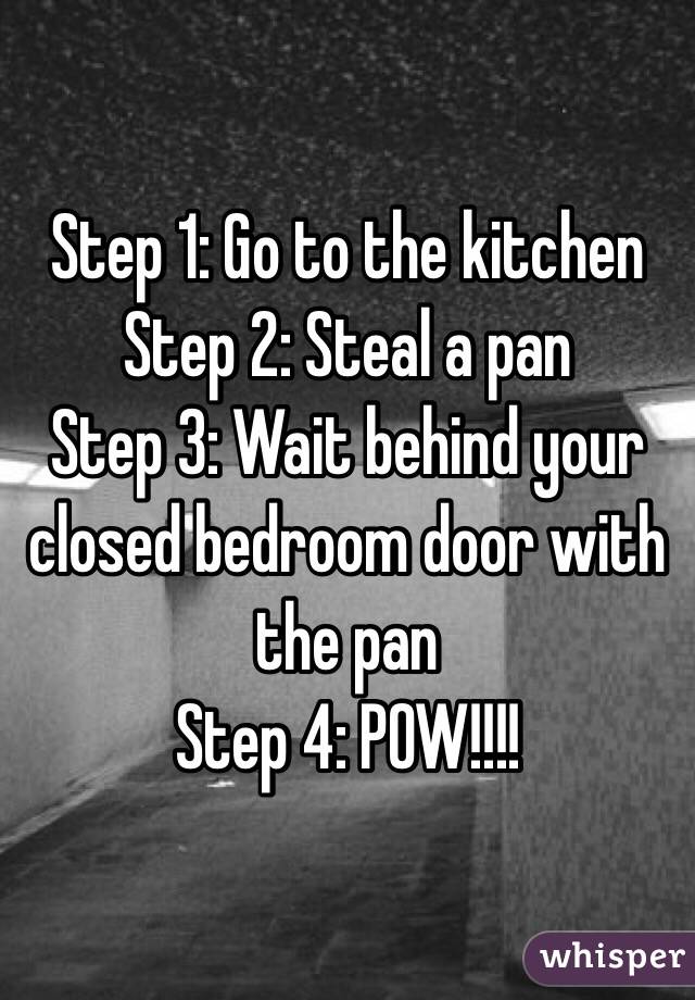 Step 1: Go to the kitchen 
Step 2: Steal a pan
Step 3: Wait behind your closed bedroom door with the pan
Step 4: POW!!!!