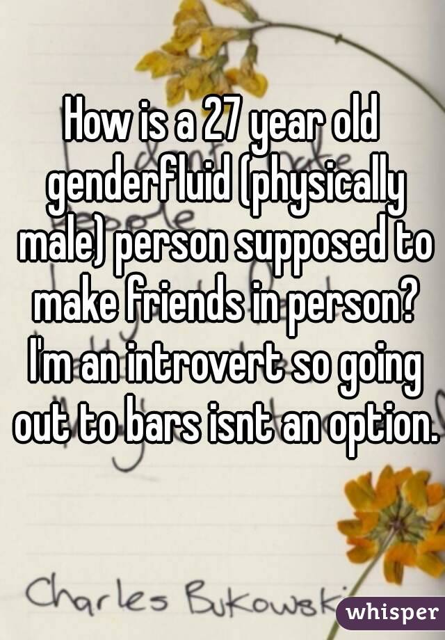 How is a 27 year old genderfluid (physically male) person supposed to make friends in person? I'm an introvert so going out to bars isnt an option. 