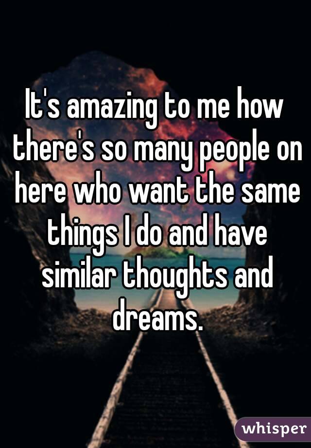 It's amazing to me how there's so many people on here who want the same things I do and have similar thoughts and dreams.