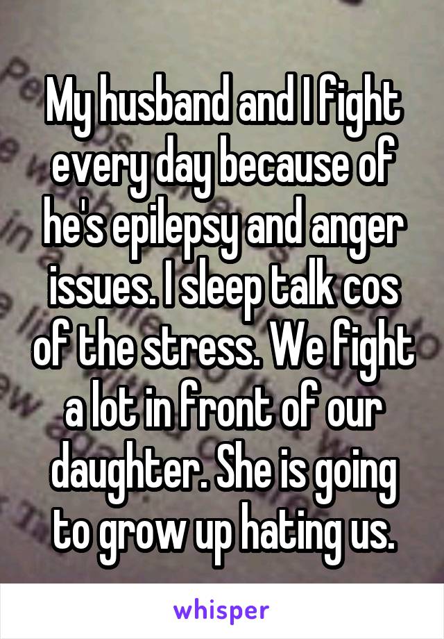 My husband and I fight every day because of he's epilepsy and anger issues. I sleep talk cos of the stress. We fight a lot in front of our daughter. She is going to grow up hating us.