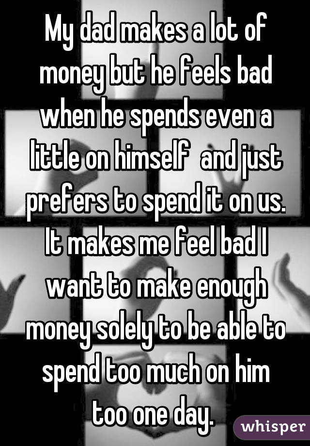 My dad makes a lot of money but he feels bad when he spends even a little on himself  and just prefers to spend it on us. It makes me feel bad I want to make enough money solely to be able to spend too much on him too one day. 