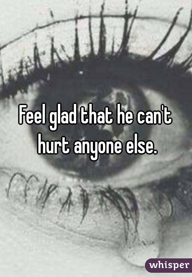 Feel glad that he can't hurt anyone else.