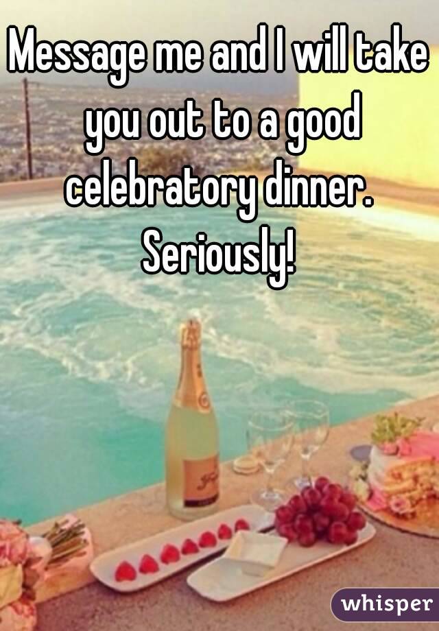 Message me and I will take you out to a good celebratory dinner.  Seriously! 