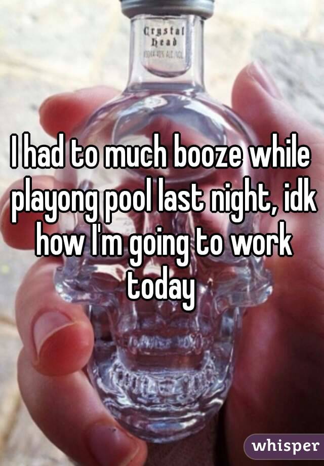 I had to much booze while playong pool last night, idk how I'm going to work today 