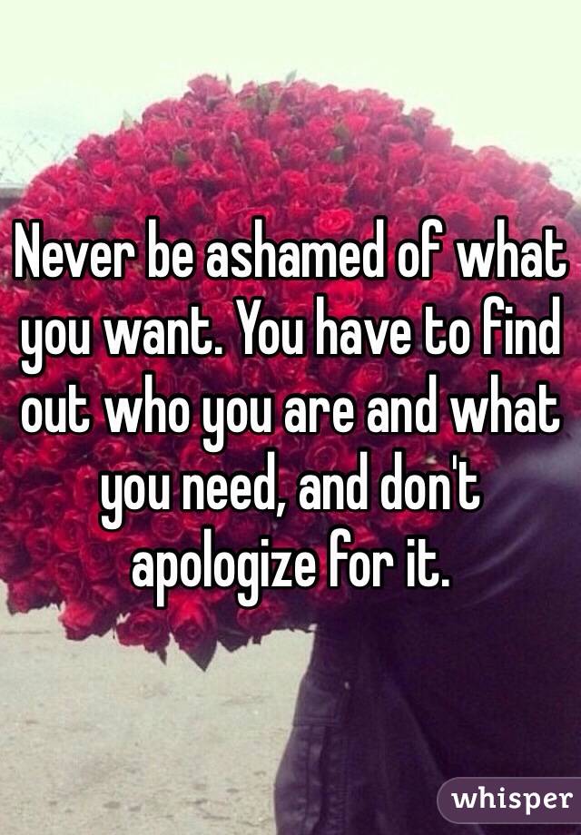 Never be ashamed of what you want. You have to find out who you are and what you need, and don't apologize for it. 