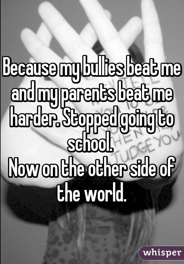 Because my bullies beat me and my parents beat me harder. Stopped going to school. 
Now on the other side of the world.