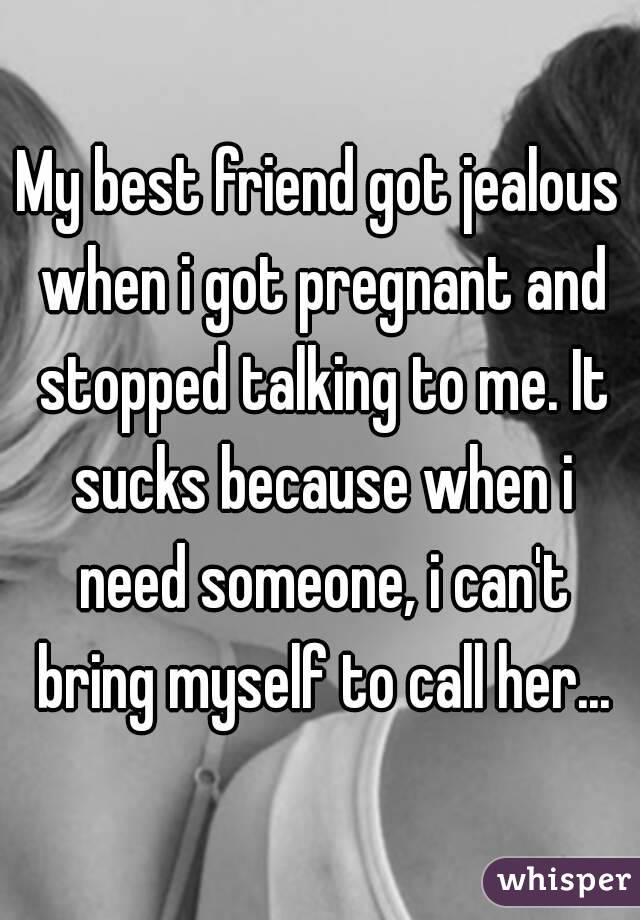 My best friend got jealous when i got pregnant and stopped talking to me. It sucks because when i need someone, i can't bring myself to call her...