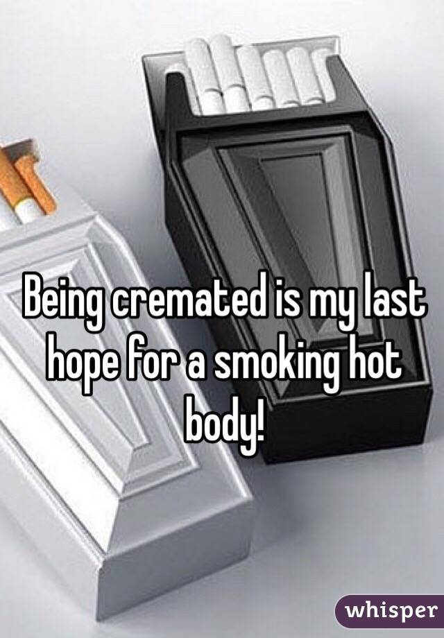 Being cremated is my last hope for a smoking hot body!