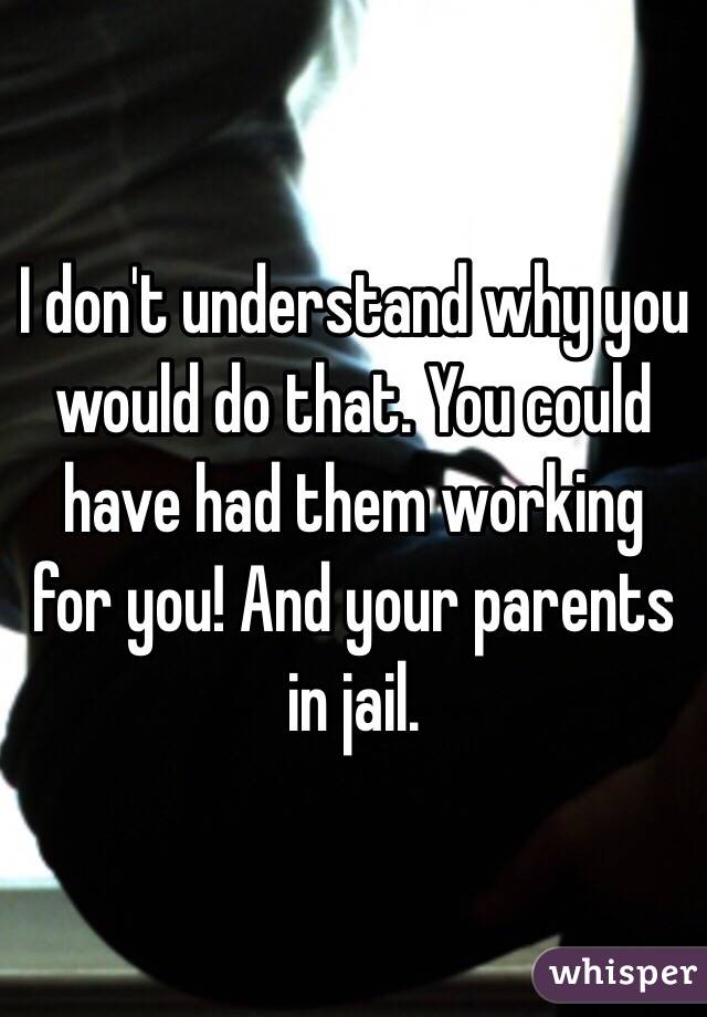 I don't understand why you would do that. You could have had them working for you! And your parents in jail. 