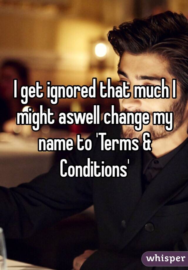 I get ignored that much I might aswell change my name to 'Terms & Conditions' 