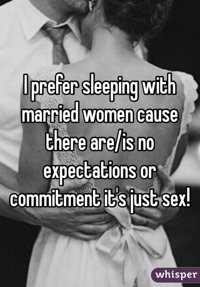 I prefer sleeping with married women cause there are/is no expectations or commitment it's just sex! 