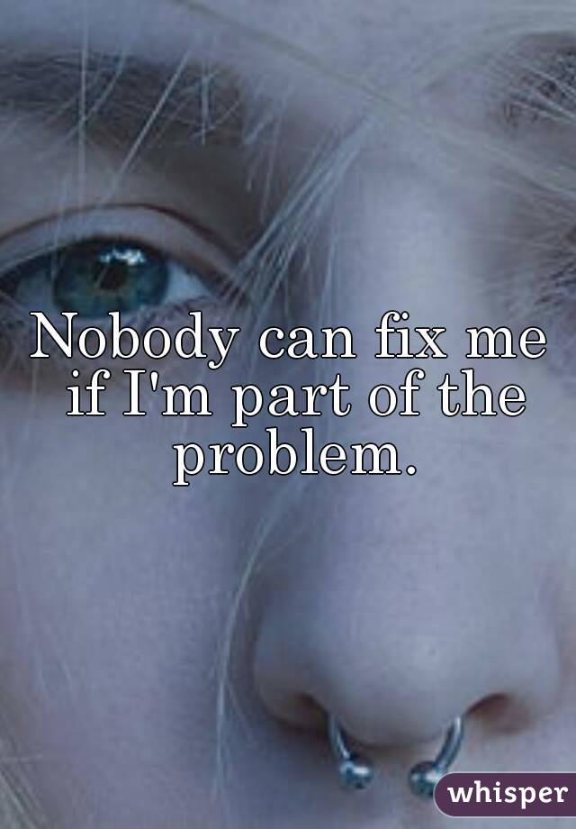 Nobody can fix me if I'm part of the problem.